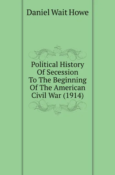 Обложка книги Political History Of Secession To The Beginning Of The American Civil War (1914), Daniel Wait Howe