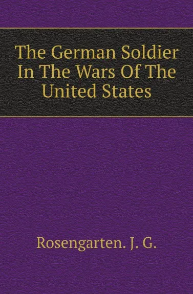 Обложка книги The German Soldier In The Wars Of The United States, J.G. Rosengarten