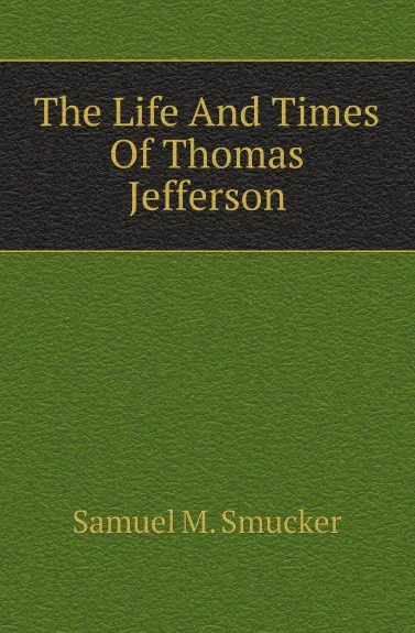 Обложка книги The Life And Times Of Thomas Jefferson, Samuel M. Smucker