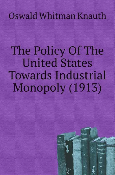 Обложка книги The Policy Of The United States Towards Industrial Monopoly (1913), Oswald Whitman Knauth