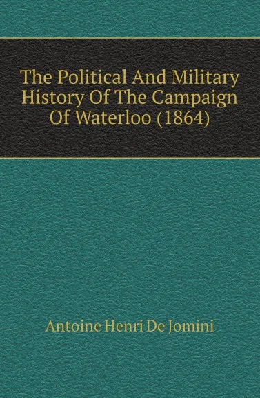 Обложка книги The Political And Military History Of The Campaign Of Waterloo (1864), Antoine Henri de Jomini