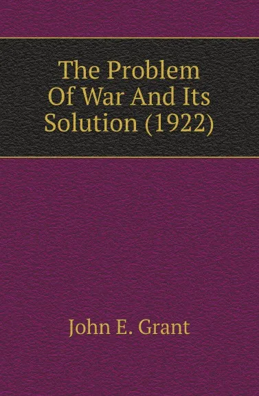 Обложка книги The Problem Of War And Its Solution (1922), John E. Grant