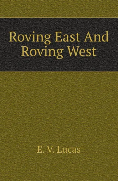 Обложка книги Roving East And Roving West, E. V. Lucas