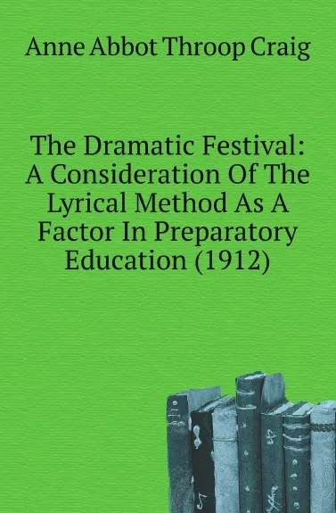Обложка книги The Dramatic Festival: A Consideration Of The Lyrical Method As A Factor In Preparatory Education. 1912, A.A.T. Craig