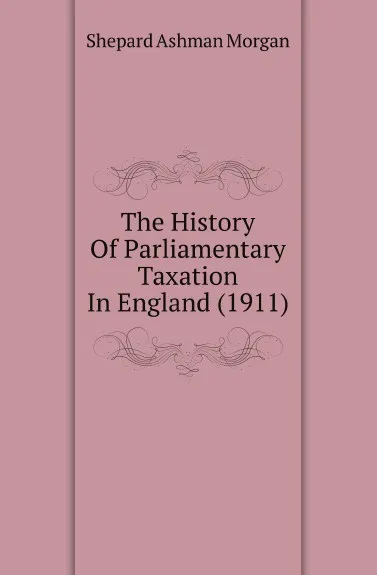 Обложка книги The History Of Parliamentary Taxation In England (1911), Shepard Ashman Morgan