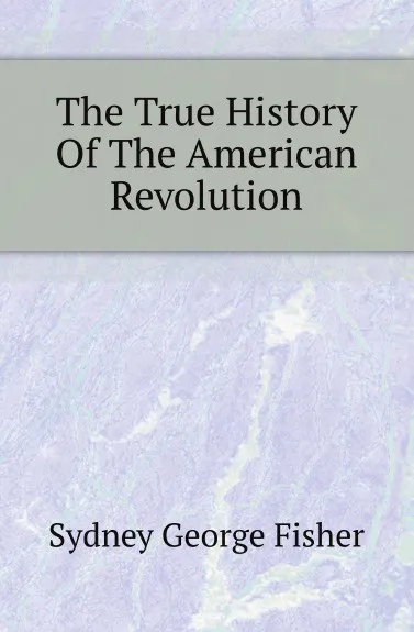 Обложка книги The True History Of The American Revolution, Sydney George Fisher