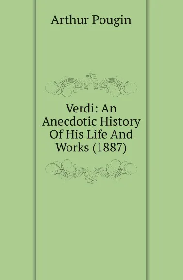 Обложка книги Verdi: An Anecdotic History Of His Life And Works (1887), Arthur Pougin