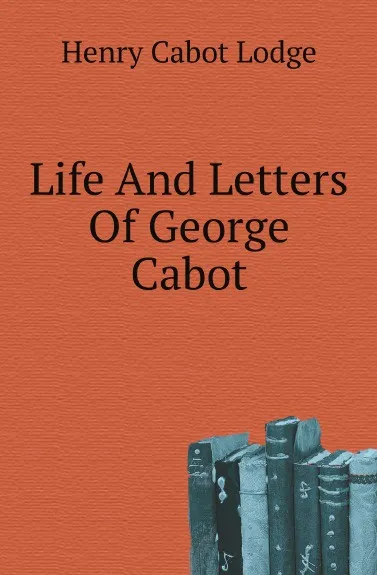 Обложка книги Life And Letters Of George Cabot, Henry Cabot Lodge