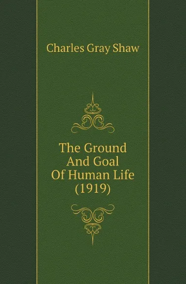 Обложка книги The Ground And Goal Of Human Life (1919), Charles Gray Shaw