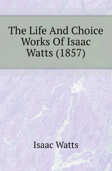 Обложка книги The Life And Choice Works Of Isaac Watts (1857), Isaac Watts