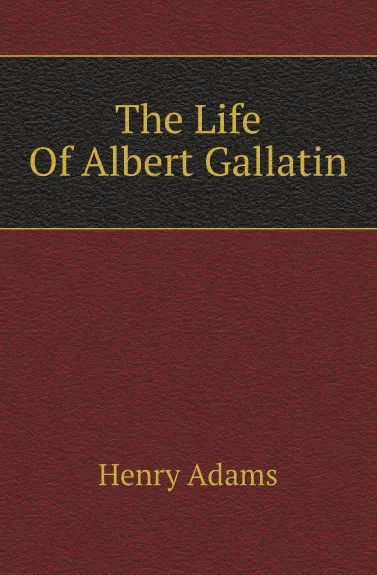 Обложка книги The Life Of Albert Gallatin, Henry Adams