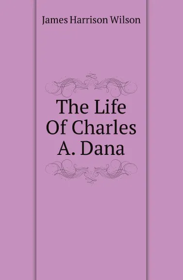 Обложка книги The Life Of Charles A. Dana, James Harrison Wilson