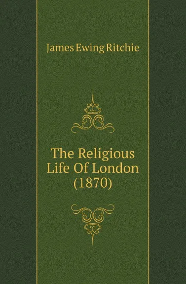 Обложка книги The Religious Life Of London (1870), James Ewing Ritchie