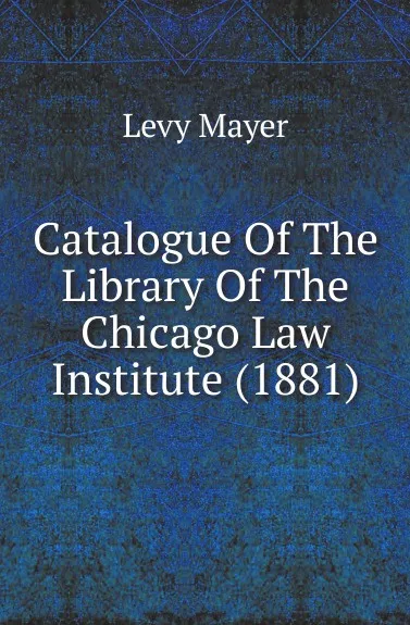 Обложка книги Catalogue Of The Library Of The Chicago Law Institute (1881), Levy Mayer