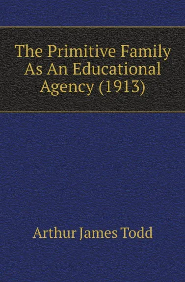 Обложка книги The Primitive Family As An Educational Agency (1913), Arthur James Todd