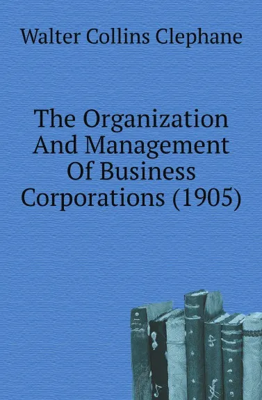 Обложка книги The Organization And Management Of Business Corporations. 1905, W.C. Clephane