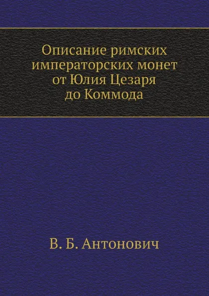 Обложка книги Описание римских императорских монет от Юлия Цезаря до Коммода, В. Б. Антонович