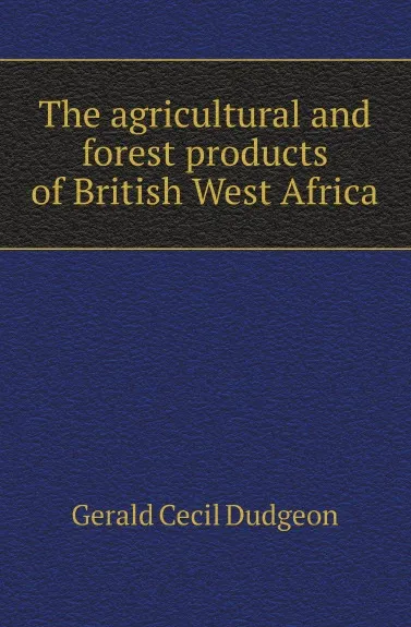 Обложка книги The agricultural and forest products of British West Africa, G.C. Dudgeon