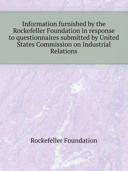 Обложка книги Information furnished by the Rockefeller Foundation in response to questionnaires submitted by United States Commission on Industrial Relations, Rockefeller Foundation