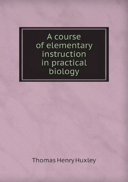 Обложка книги A course of elementary instruction in practical biology, T.H. Huxley