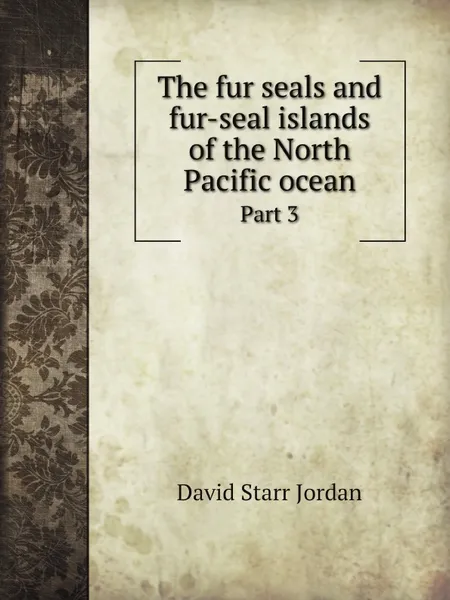 Обложка книги The fur seals and fur-seal islands of the North Pacific ocean. Part 3, David Starr Jordan