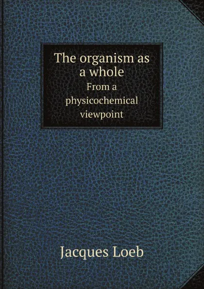 Обложка книги The organism as a whole. From a physicochemical viewpoint, J. Loeb