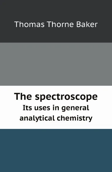 Обложка книги The spectroscope. Its uses in general analytical chemistry, T.T. Baker