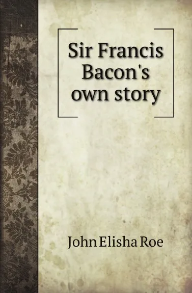 Обложка книги Sir F. Bacons own story, J.E. Roe
