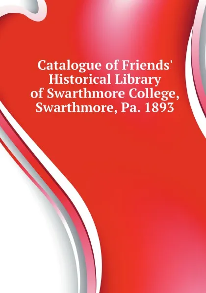 Обложка книги Catalogue of Friends Historical Library of Swarthmore College, Swarthmore, Pa. 1893, Friends Historical Library Of Swarthmore