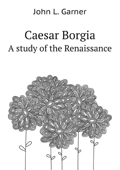 Обложка книги Caesar Borgia. A study of the Renaissance, J.L. Garner