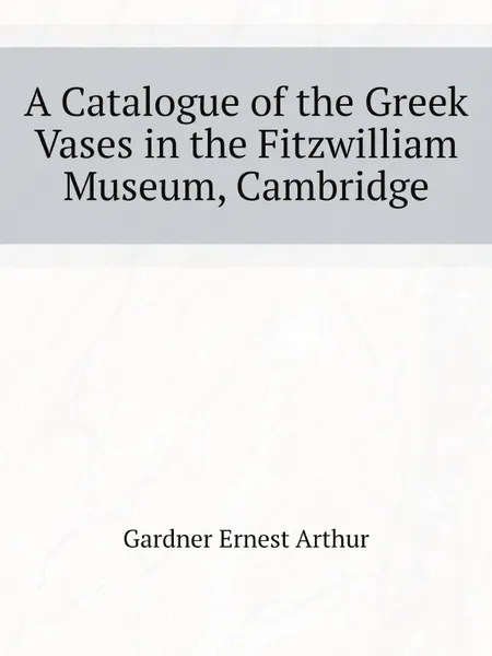 Обложка книги A Catalogue of the Greek Vases in the Fitzwilliam Museum, Cambridge, Gardner Ernest Arthur