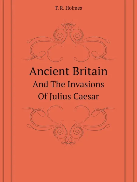 Обложка книги Ancient Britain. And The Invasions Of Julius Caesar, T.R. Holmes