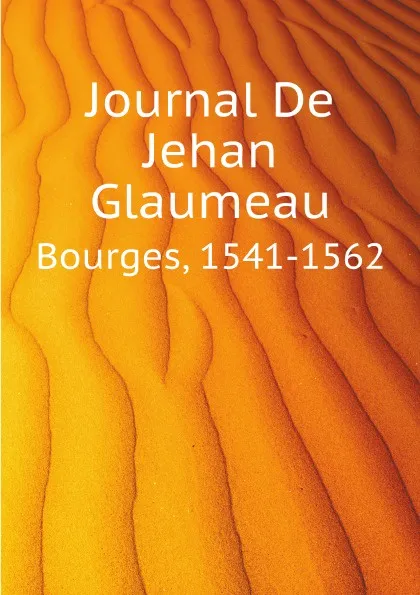 Обложка книги Journal De Jehan Glaumeau. Bourges, 1541-1562, Glaumeau Jehan