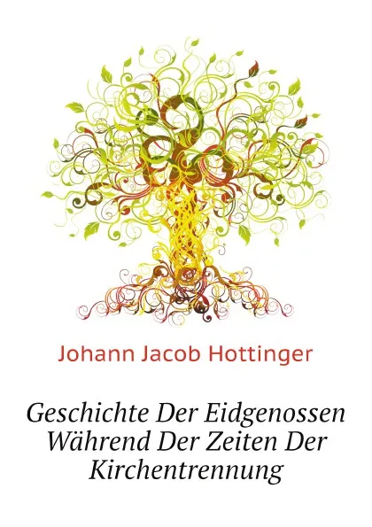 Обложка книги Geschichte Der Eidgenossen Wahrend Der Zeiten Der Kirchentrennung, J.J. Hottinger