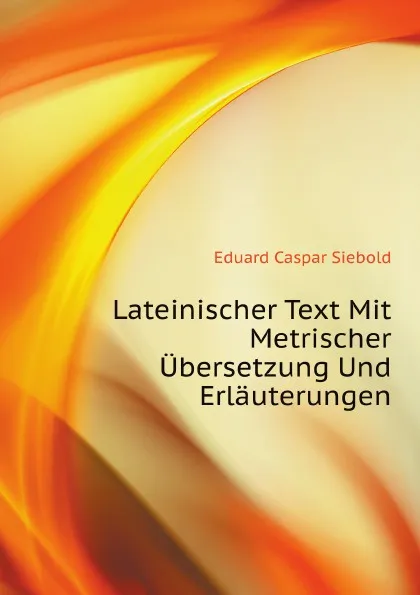 Обложка книги Lateinischer Text Mit Metrischer Ubersetzung Und Erlauterungen, E.C. Siebold