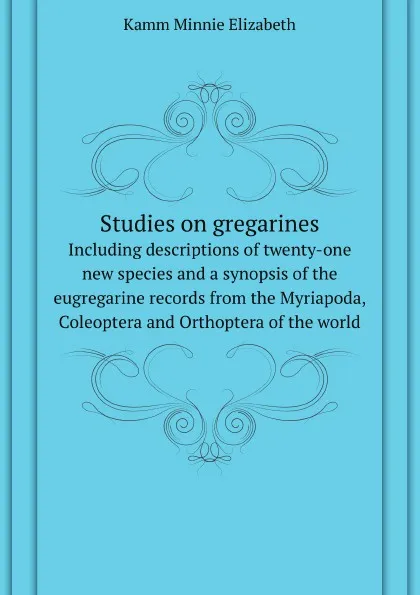 Обложка книги Studies on gregarines. Including descriptions of twenty-one new species and a synopsis of the eugregarine records from the Myriapoda, Coleoptera and Orthoptera of the world, M.E. Kamm