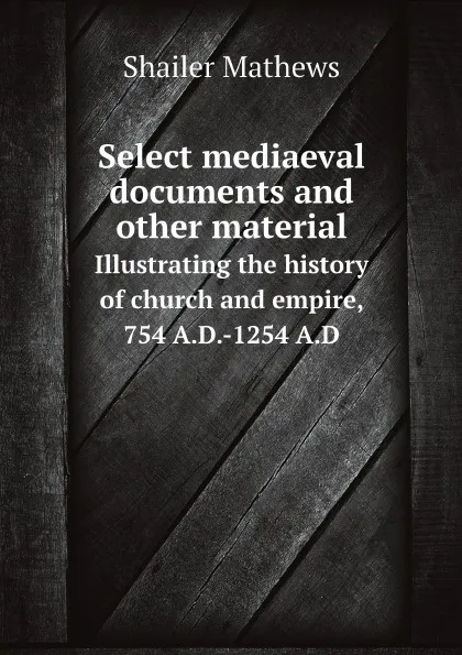 Обложка книги Select mediaeval documents and other material. Illustrating the history of church and empire, 754 A.D.-1254 A.D, Mathews Shailer