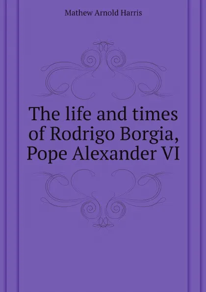 Обложка книги The life and times of Rodrigo Borgia, Pope Alexander VI, Mathew Arnold Harris