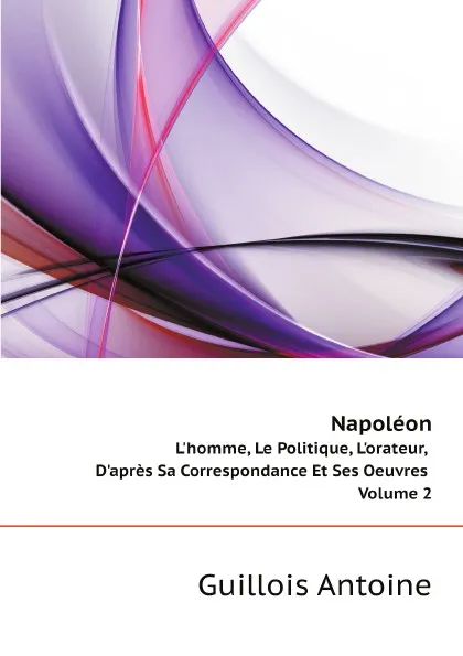 Обложка книги Napoleon. Lhomme, Le Politique, Lorateur, Dapres Sa Correspondance Et Ses Oeuvres Volume 2, Guillois Antoine