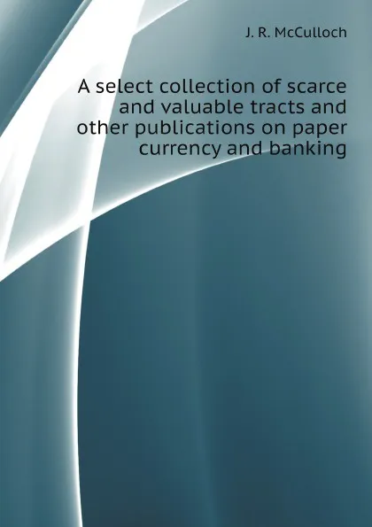 Обложка книги A select collection of scarce and valuable tracts and other publications on paper currency and banking, J. R. McCulloch