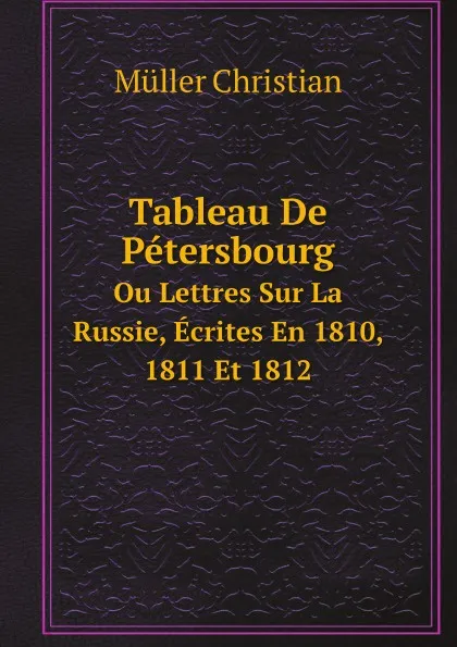 Обложка книги Tableau De Petersbourg. Ou Lettres Sur La Russie, Ecrites En 1810, 1811 Et 1812, Müller Christian