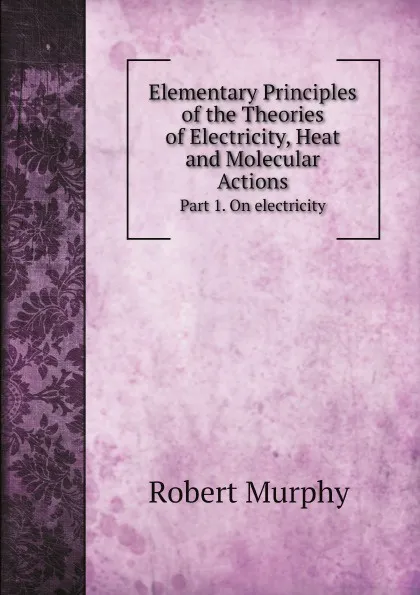 Обложка книги Elementary Principles of the Theories of Electricity, Heat and Molecular Actions. Part 1. On electricity, Murphy Robert