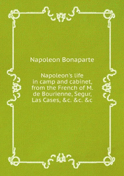 Обложка книги Napoleon's life in camp and cabinet, from the French of M. de Bourienne, Segur, Las Cases, &c. &c. &c, Napoleon Bonaparte