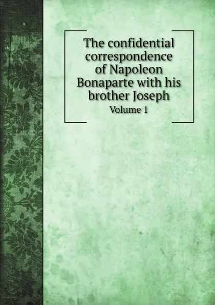 Обложка книги The confidential correspondence of Napoleon Bonaparte with his brother Joseph. Volume 1, Napoleon Bonaparte