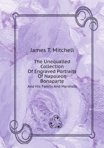 Обложка книги The Unequalled Collection Of Engraved Portraits Of Napoleon Bonaparte. And His Family And Marshals, James T. Mitchell