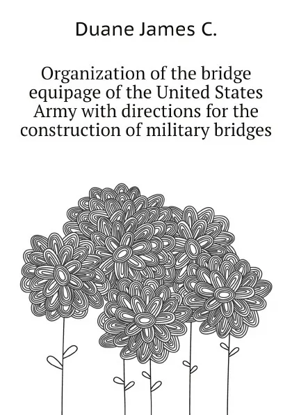 Обложка книги Organization of the bridge equipage of the United States Army with directions for the construction of military bridges, J.C. Duane