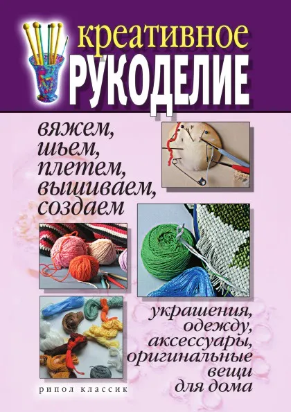 Обложка книги Креативное рукоделие. Вяжем, шьем, плетем, вышиваем, создаем украшения, одежду, аксессуары, оригинальные вещи для дома, Д.В. Нестерова