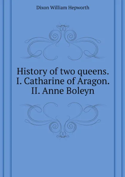 Обложка книги History of two queens. I. Catharine of Aragon. II. Anne Boleyn, W.H. Dixon