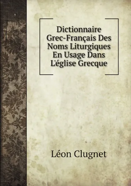 Обложка книги Dictionnaire Grec-Francais Des Noms Liturgiques En Usage Dans Leglise Grecque, Léon Clugnet