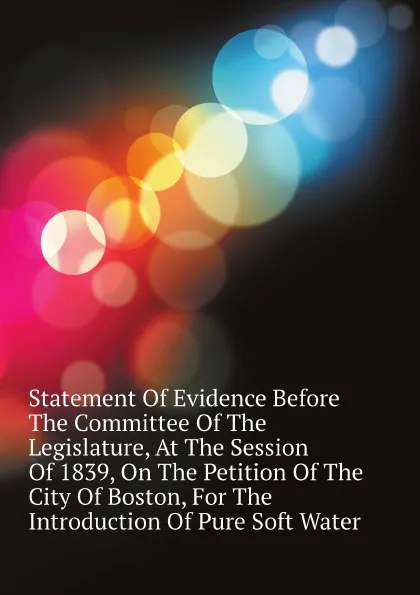 Обложка книги Statement Of Evidence Before The Committee Of The Legislature, At The Session Of 1839, On The Petition Of The City Of Boston, For The Introduction Of Pure Soft Water, Court Massachusetts General